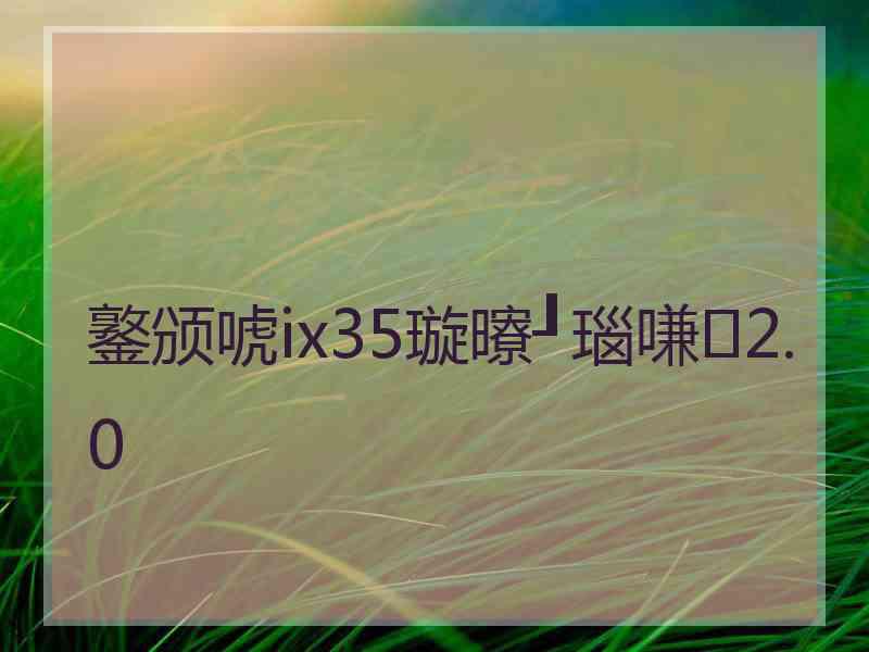 鐜颁唬ix35璇曢┚瑙嗛2.0