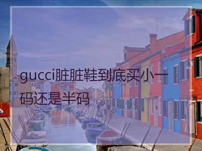 gucci脏脏鞋到底买小一码还是半码